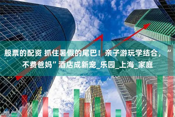 股票的配资 抓住暑假的尾巴！亲子游玩学结合，“不费爸妈”酒店成新宠_乐园_上海_家庭