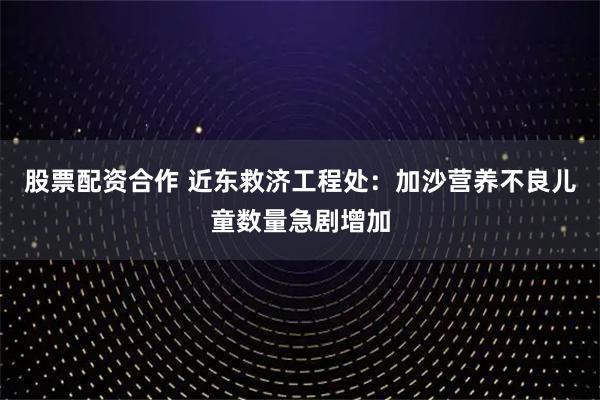 股票配资合作 近东救济工程处：加沙营养不良儿童数量急剧增加