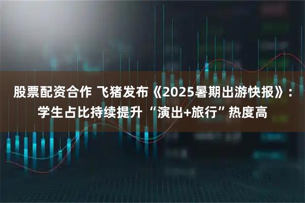 股票配资合作 飞猪发布《2025暑期出游快报》：学生占比持续提升 “演出+旅行”热度高