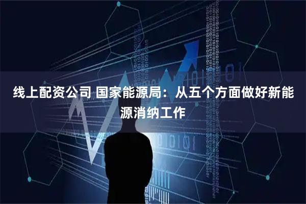 线上配资公司 国家能源局：从五个方面做好新能源消纳工作