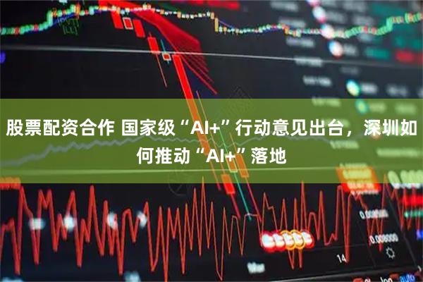 股票配资合作 国家级“AI+”行动意见出台，深圳如何推动“AI+”落地