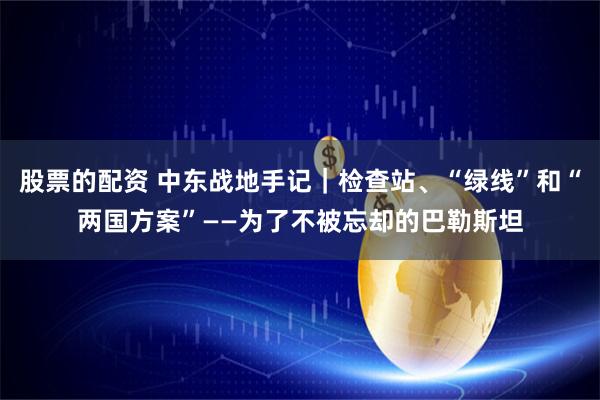 股票的配资 中东战地手记｜检查站、“绿线”和“两国方案”——为了不被忘却的巴勒斯坦