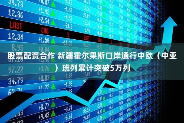 股票配资合作 新疆霍尔果斯口岸通行中欧（中亚）班列累计突破5万列
