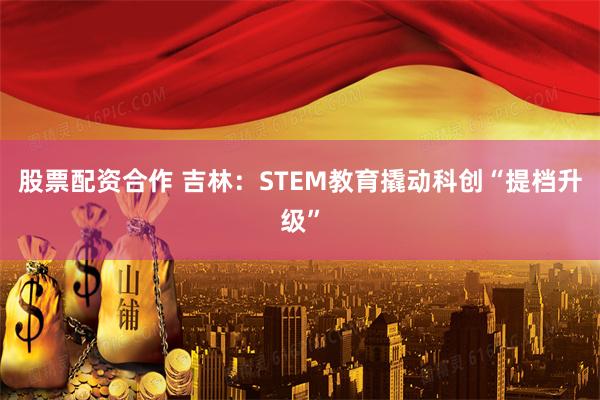 股票配资合作 吉林：STEM教育撬动科创“提档升级”