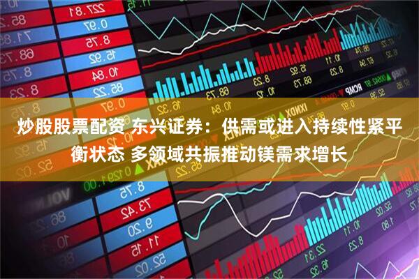 炒股股票配资 东兴证券：供需或进入持续性紧平衡状态 多领域共振推动镁需求增长