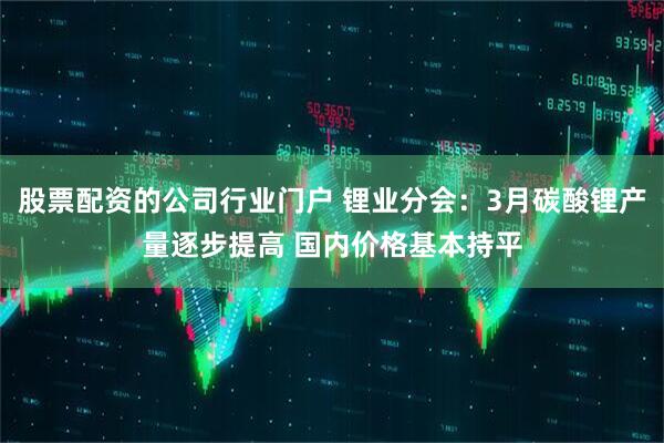 股票配资的公司行业门户 锂业分会：3月碳酸锂产量逐步提高 国内价格基本持平