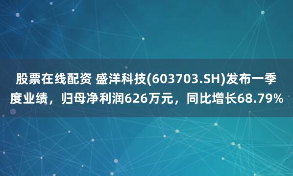 股票在线配资 盛洋科技(603703.SH)发布一季度业绩，归母净利润626万元，同比增长68.79%