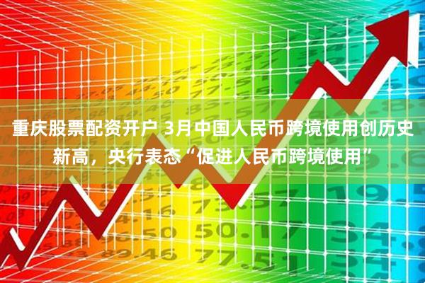 重庆股票配资开户 3月中国人民币跨境使用创历史新高，央行表态“促进人民币跨境使用”