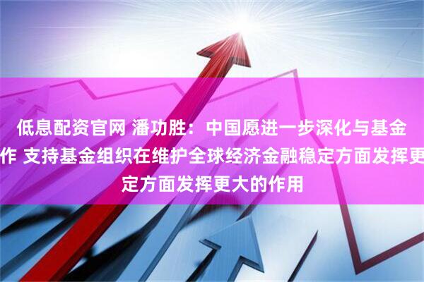 低息配资官网 潘功胜：中国愿进一步深化与基金组织的合作 支持基金组织在维护全球经济金融稳定方面发挥更大的作用