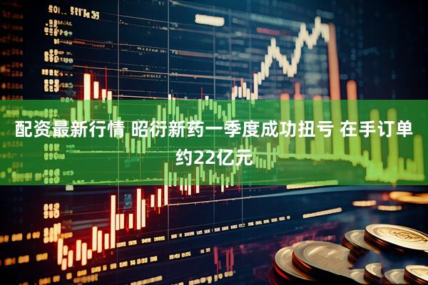 配资最新行情 昭衍新药一季度成功扭亏 在手订单约22亿元