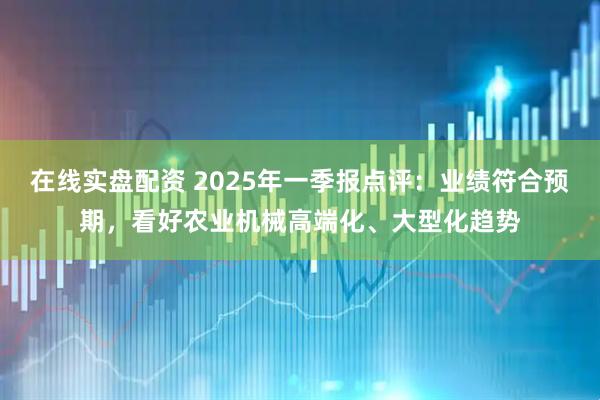 在线实盘配资 2025年一季报点评:业绩符合预期,看好农业机械高端化、大型化趋势