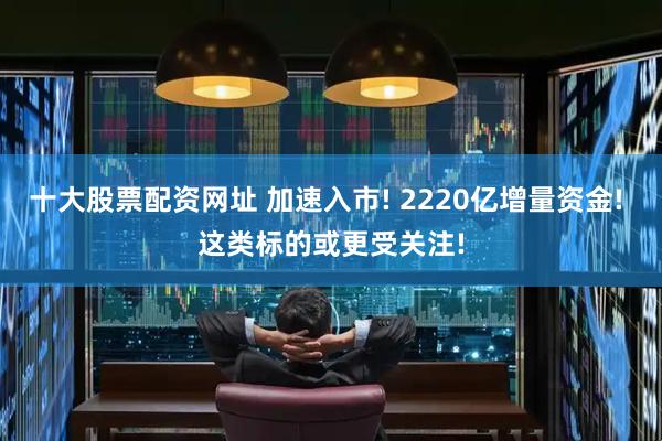 十大股票配资网址 加速入市! 2220亿增量资金! 这类标的或更受关注!