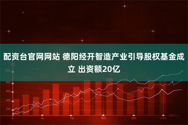 配资台官网网站 德阳经开智造产业引导股权基金成立 出资额20亿