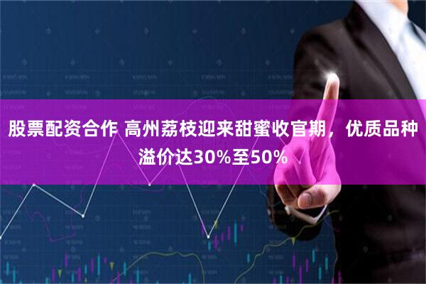 股票配资合作 高州荔枝迎来甜蜜收官期，优质品种溢价达30%至50%