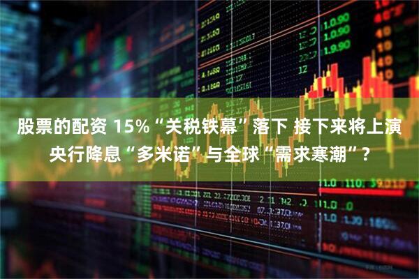 股票的配资 15%“关税铁幕”落下 接下来将上演央行降息“多米诺”与全球“需求寒潮”?
