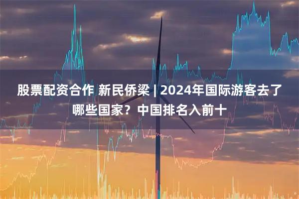 股票配资合作 新民侨梁 | 2024年国际游客去了哪些国家？中国排名入前十