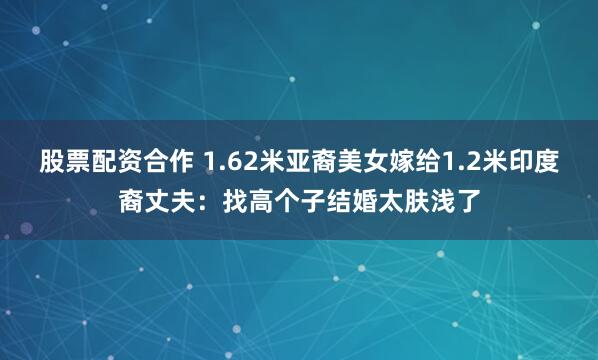 股票配资合作 1.62米亚裔美女嫁给1.2米印度裔丈夫：找高个子结婚太肤浅了