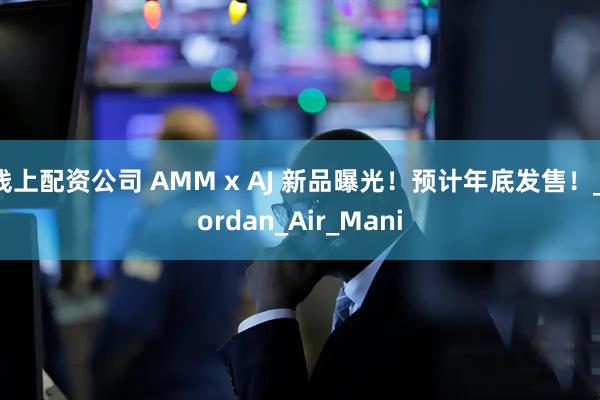 线上配资公司 AMM x AJ 新品曝光！预计年底发售！_Jordan_Air_Mani