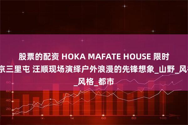 股票的配资 HOKA MAFATE HOUSE 限时登陆北京三里屯 汪顺现场演绎户外浪漫的先锋想象_山野_风格_都市