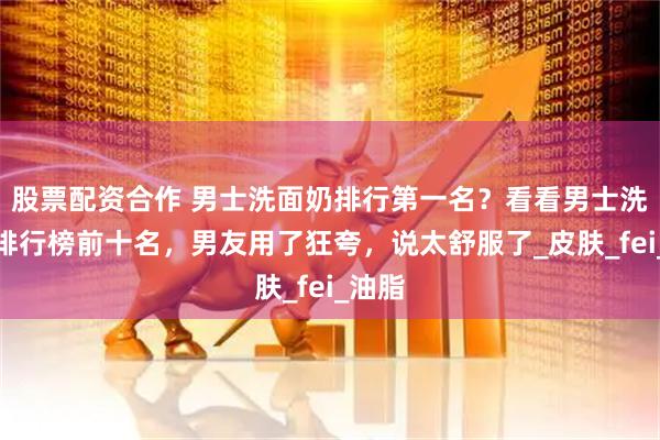 股票配资合作 男士洗面奶排行第一名？看看男士洗面奶排行榜前十名，男友用了狂夸，说太舒服了_皮肤_fei_油脂